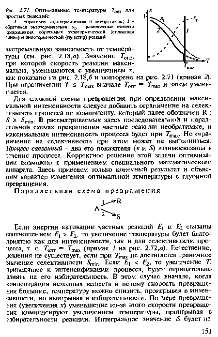 Для сложной схемы превращения при определении максимальной интенсивности следует добавить ограничение на селективность процесса по компоненту, который далее обозначен И. : 5 > т-]П. В рассматриваемых здесь последовательной и параллельной схемах превращения частные реакции необратимые, и максимальная интенсивность процесса будет при Ттах. Но ограничение на селективность при этом может не выполниться. Процесс связанный - два его показателя (х и 5) взаимосвязаны в течение процесса. Корректное решение этой задачи оптимизации возможно с применением специального математического аппарата. Здесь приведем только конечный результат и объясним характер изменения оптимальной температуры с глубиной превращения.