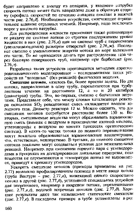 Для распределения жидкости применяют также равномерную ее раздачу по системе лотков со строгим поддержанием уровня жидкости в них (рис. 2.76,е) или по системе труб с переменным (увеличивающимся) размером отверстий (рис. 2.76,ж). Последнее связано с уменьшением энергии потока по мере вытекания его части. То же приходится делать при распределении газа через боковую поверхность труб, например при барботаже (рис.