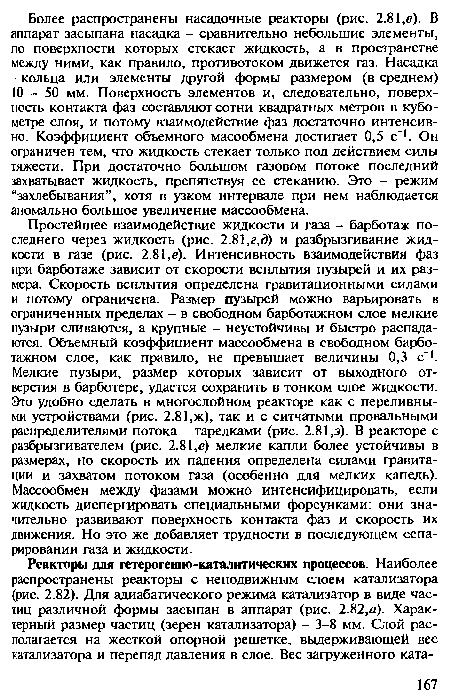 Простейшее взаимодействие жидкости и газа - барботаж последнего через жидкость (рис. 2.81,г,д) и разбрызгивание жидкости в газе (рис. 2.81,е). Интенсивность взаимодействия фаз при барботаже зависит от скорости всплытия пузырей и их размера. Скорость всплытия определена гравитационными силами и потому ограничена. Размер пузырей можно варьировать в ограниченных пределах - в свободном барботажном слое мелкие пузыри сливаются, а крупные - неустойчивы и быстро распадаются. Объемный коэффициент массообмена в свободном барботажном слое, как правило, не превышает величины 0,3 с . Мелкие пузыри, размер которых зависит от выходного отверстия в барботере, удается сохранить в тонком слое жидкости. Это удобно сделать в многослойном реакторе как с переливными устройствами (рис. 2.81,ж), так и с ситчатыми провальными распределителями потока - тарелками (рис. 2.81,з). В реакторе с разбрызгивателем (рис. 2.81,е) мелкие капли более устойчивы в размерах, но скорость их падения определена силами гравитации и захватом потоком газа (особенно для мелких капель). Массообмен между фазами можно интенсифицировать, если жидкость диспергировать специальными форсунками: они значительно развивают поверхность контакта фаз и скорость их движения. Но это же добавляет трудности в последующем сепарировании газа и жидкости.