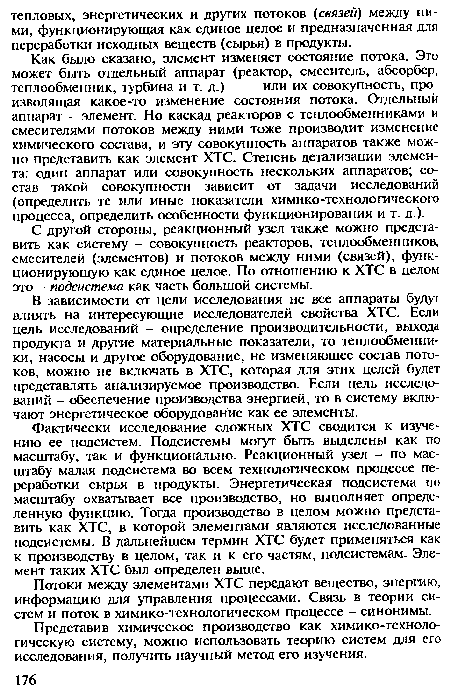 В зависимости от цели исследования не все аппараты будут влиять на интересующие исследователей свойства ХТС. Если цель исследований - определение производительности, выхода продукта и другие материальные показатели, то теплообменники, насосы и другое оборудование, не изменяющее состав потоков, можно не включать в ХТС, которая для этих целей будет представлять анализируемое производство. Если цель исследований - обеспечение производства энергией, то в систему включают энергетическое оборудование как ее элементы.