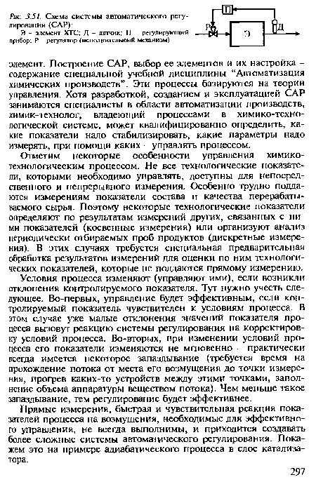 Условия процесса изменяют (управляют ими), если возникли отклонения контролируемого показателя. Тут нужно учесть следующее. Во-первых, управление будет эффективным, если контролируемый показатель чувствителен к условиям процесса. В этом случае уже малые отклонения значений показателя процесса вызовут реакцию системы регулирования на корректировку условий процесса. Во-вторых, при изменении условий процесса его показатели изменяются не мгновенно - практически всегда имеется некоторое запаздывание (требуется время на прохождение потока от места его возмущения до точки измерения, прогрев каких-то устройств между этими точками, заполнение объема аппаратуры веществом потока). Чем меньше такое запаздывание, тем регулирование будет эффективнее.