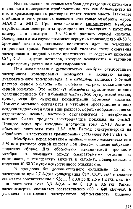 При использовании катионитовых мембран отработанные электролиты хромирования помещают в анодную камеру диафрагменного электролизера, а в катодную заливают 5 %-ный раствор серной кислоты или сульфата натрия, подкисленного серной кислотой. Это позволяет обеспечить практически полное удаление примесей Сг3+ и большей части (70-90 %) примесей железа, цинка, меди без снижения концентрации хромовой кислоты. Примеси металлов осаждаются в катодном пространстве в виде осадков гидроокисей или в виде рыхлого, порошкообразного, легко отделяемого осадка, частично осыпающегося с поверхности катодов. Схема процесса электродиализа показана на рис.6.2. Процесс ведут при катодной плотности тока 2,7-10 А/дм2 и объемной плотности тока 2,2-8 А/л. Расход электроэнергии на обработку 1 л электролита хромирования составляет 0,4-1,7 кВт-ч.