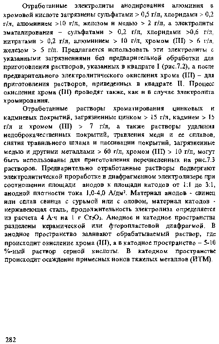 Отработанные растворы хроматирования цинковых и кадмиевых покрытий, загрязненные цинком > 15 г/л, кадмием > 15 г/л и хромом (III) > 7 г/л, а также растворы удаления недоброкачественных покрытий, травления меди и ее сплавов, снятия травильного шлама и пассивации покрытий, загрязненные медью и другими металлами > 60 г/л, хромом (III) > 10 г/л, могут быть использованы для приготовления перечисленных на рис.7.3 растворов. Предварительно отработанные растворы подвергают электролитической проработке в диафрагменном электролизере при соотношении площади анодов к площади катодов от 1:1 до 3:1, анодной плотности тока 1,0-4,0 А/дм2. Материал анодов - свинец или сплав свинца с сурьмой или с оловом, материал катодов -нержавеющая сталь, продолжительность электролиза определяется из расчета 4 А ч на 1 г СггОз. Анодное и катодное пространства разделены керамической или фторопластовой диафрагмой. В анодное пространство заливают обрабатываемый раствор, где происходит окисление хрома (III), а в катодное пространство - 5-10 %-ный раствор серной кислоты. В катодном пространстве происходит осаждение примесных ионов тяжелых металлов (ИТМ).