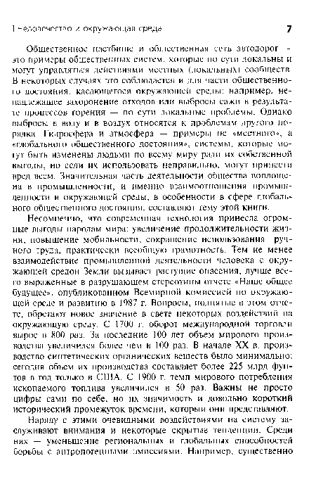 Несомненно, что современная технология принесла огромные выгоды народам мира: увеличение продолжительности жизни, повышение мобильности, сокращение использования ручного труда, практически всеобщую грамотность. Тем не менее взаимодействие промышленной деятельности человека с окружающей средой Земли вызывает растущие опасения, лучше всего выраженные в разрушающем стереотипы отчете «Наше общее будущее», опубликованном Всемирной комиссией по окружающей среде и развитию в 1987 г. Вопросы, поднятые в этом отчете, обретают новое значение в свете некоторых воздействий на окружающую среду. С 1700 г. оборот международной торговли вырос в 800 раз. За последние 100 лет объем мирового производства увеличился более чем в 100 раз. В начале XX в. производство синтетических органических вешеств было минимально; сегодня объем их производства составляет более 225 млрд фунтов в год только в США. С 1900 г. темп мирового потребления ископаемого топлива увеличился в 50 раз. Важны не просто цифры сами по себе, но их значимость и довольно короткий исторический промежуток времени, который они представляют.