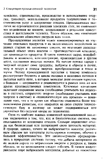 Промышленная экология может концентрироваться на изучении отдельных продуктов и их экологических воздействий на разных стадиях их жизненных циклов, но возникает дополнительный объект этого анализа — производственный комплекс, где производятся продукты. В таком комплексе сырье, полуфабрикаты и возможно, комплектующие, произведенные в другом месте, составляют входные потоки. На выходе потоки наряду с энергией создают сами продукты, выбросы и сбросы в почву, воду и воздух и отходы энергии, преобразованные в тепло и шумы. Подход промышленной экологии к такому комплексу рассматривает бюджеты и циклы входных и выходных потоков и пытается найти пути, в которых меньшая доля отходов теряется, а большая — сохраняется и рециклируется в рамках этих же или других производственных комплексов. Ключевые концепции включают сохранение массы (необходимо учитывать все вещество в системе), сохранение энергии (необходимо учитывать всю энергию в системе) и «технологическую ось времени» — понимание того, что в то время как общество становится более технологически развитым, оно опирается на свою старую технологическую базу и поэтому не может поддерживаться или улучшаться без сильной опоры на технологию.