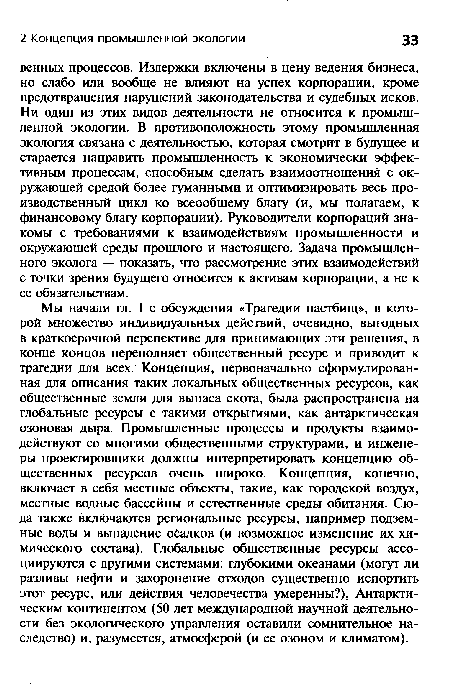 Мы начали гл. 1 с обсуждения «Трагедии пастбищ», в которой множество индивидуальных действий, очевидно, выгодных в краткосрочной перспективе для принимающих эти решения, в конце концов переполняет общественный ресурс и приводит к трагедии для всех. Концепция, первоначально сформулированная для описания таких локальных общественных ресурсов, как общественные земли для выпаса скота, была распространена на глобальные ресурсы с такими открытиями, как антарктическая озоновая дыра. Промышленные процессы и продукты взаимодействуют со многими общественными структурами, и инженеры-проектировщики должны интерпретировать концепцию общественных ресурсов очень широко. Концепция, конечно, включает в себя местные объекты, такие, как городской воздух, местные водные бассейны и естественные среды обитания. Сюда также включаются региональные ресурсы, например подземные воды и выпадение осадков (и возможное изменение их химического состава). Глобальные общественные ресурсы ассоциируются с другими системами: глубокими океанами (могут ли разливы нефти и захоронение отходов существенно испортить этот ресурс, или действия человечества умеренны?), Антарктическим континентом (50 лет международной научной деятельности без экологического управления оставили сомнительное наследство) и, разумеется, атмосферой (и ее озоном и климатом).