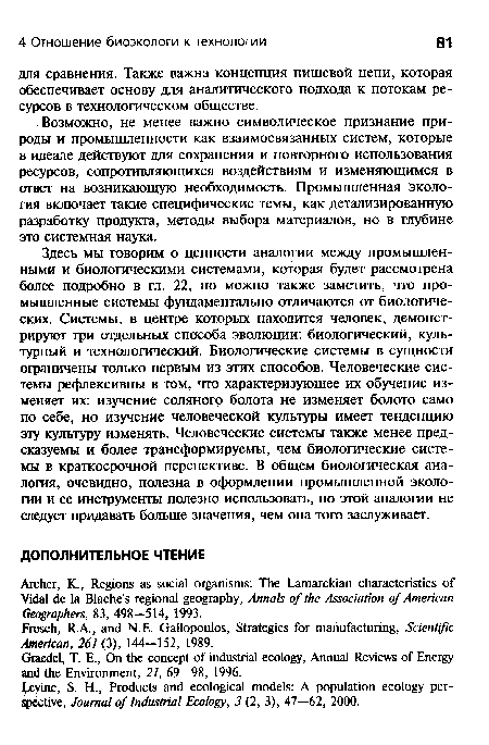 Здесь мы говорим о ценности аналогии между промышленными и биологическими системами, которая будет рассмотрена более подробно в гл. 22, но можно также заметить, что промышленные системы фундаментально отличаются от биологических. Системы, в центре которых находится человек, демонстрируют три отдельных способа эволюции: биологический, культурный и технологический. Биологические системы в сущности ограничены только первым из этих способов. Человеческие системы рефлексивны в том, что характеризующее их обучение изменяет их: изучение соляного болота не изменяет болото само по себе, но изучение человеческой культуры имеет тенденцию эту культуру изменять. Человеческие системы также менее предсказуемы и более трансформируемы, чем биологические системы в краткосрочной перспективе. В общем биологическая аналогия, очевидно, полезна в оформлении промышленной экологии и ее инструменты полезно использовать, но этой аналогии не следует придавать больше значения, чем она того заслуживает.