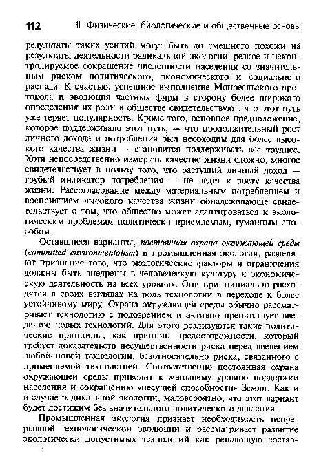 Оставшиеся варианты, постоянная охрана окружающей среды (committed environmentalism) и промышленная экология, разделяют признание того, что экологические факторы и ограничения должны быть внедрены в человеческую культуру и экономическую деятельность на всех уровнях. Они принципиально расходятся в своих взглядах на роль технологии в переходе к более устойчивому миру. Охрана окружающей среды обычно рассматривает технологию с подозрением и активно препятствует введению новых технологий. Для этого реализуются такие политические принципы, как принцип предосторожности, который требует доказательств несущественности риска перед введением любой новой технологии, безотносительно риска, связанного с применяемой технологией. Соответственно постоянная охрана окружающей среды приводит к меньшему уровню поддержки населения и сокращению «несущей способности» Земли. Как и в случае радикальной экологии, маловероятно, что этот вариант будет достижим без значительного политического давления.