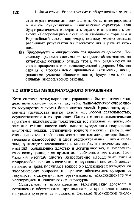 Хотя система международного управления быстро изменяется, дело по-прежнему обстоит так, что с полномочиями суверенного государства знакомы большинство людей. Кроме того, суверенные государства имеют власть над любой деятельностью, осуществляемой в их границах. Однако многие экологические проблемы, включающие практически все сложные вопросы, лежат вне границ какого-либо одного суверенного государства: кислотные осадки, загрязнение водного бассейна, разрушение озонового слоя, глобальное изменение климата, потеря биологического разнообразия и мест распространения. Таким образом, существует несовпадение в масштабах политических организаций, обладающих властью и легитимностью, и экологических возмущений, с которыми им необходимо иметь дело. Глобальный масштаб многих антропогенно нарушенных систем природообеспечения в сочетании с неуклюжей системой международного права поднимает вопрос о надлежащем рассмотрении экологических вопросов и передаче обязательств суверенных государств международным организациям, транснациональным корпорациям и политическим структурам.