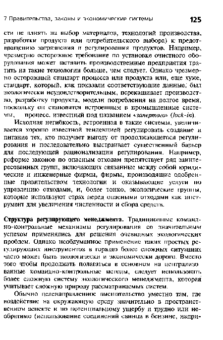 Исходная негибкость, встроенная в такие системы, увеличивается хорошо известной тенденцией регулировать создание и питание тех, кто получает выгоду от продолжающегося регулирования и последовательно выстраивает существенный барьер для последующей рационализации регулирования. Например, реформе законов по опасным отходам препятствует ряд заинтересованных групп, включающих связанные между собой юридические и инженерные фирмы, фирмы, производящие одобренные правительством технологии и оказывающие услуги по управлению отходами, и, более тонко, экологические группы, которые используют страх перед опасными отходами как инструмент для увеличения численности и сбора средств.