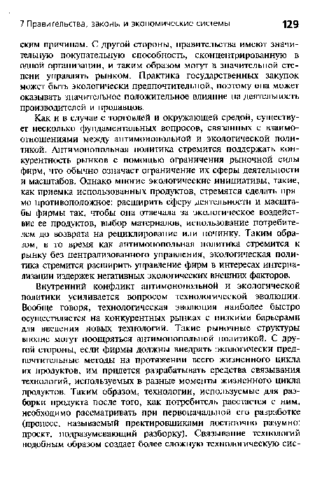 Как и в случае с торговлей и окружающей средой, существует несколько фундаментальных вопросов, связанных с взаимоотношениями между антимонопольной и экологической политикой. Антимонопольная политика стремится поддержать конкурентность рынков с помощью ограничения рыночной силы фирм, что обычно означает ограничение их сферы деятельности и масштабов. Однако многие экологические инициативы, такие, как приемка использованных продуктов, стремятся сделать прямо противоположное: расширить сферу деятельности и масштабы фирмы так, чтобы она отвечала за экологическое воздействие ее продуктов, выбор материалов, использование потребителем до возврата на рециклирование или починку. Таким образом, в то время как антимонопольная политика стремится к рынку без централизованного управления, экологическая политика стремится расширить управление фирм в интересах интернализации издержек негативных экологических внешних факторов.