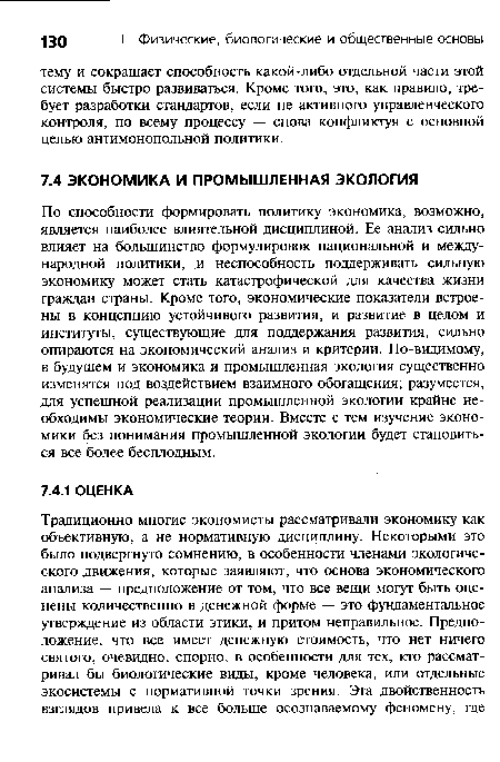 По способности формировать политику экономика, возможно, является наиболее влиятельной дисциплиной. Ее анализ сильно влияет на большинство формулировок национальной и международной политики, и неспособность поддерживать сильную экономику может стать катастрофической для качества жизни граждан страны. Кроме того, экономические показатели встроены в концепцию устойчивого развития, и развитие в целом и институты, существующие для поддержания развития, сильно опираются на экономический анализ и критерии. По-видимому, в будущем и экономика и промышленная экология существенно изменятся под воздействием взаимного обогащения; разумеется, для успешной реализации промышленной экологии крайне необходимы экономические теории. Вместе с тем изучение экономики без понимания промышленной экологии будет становиться все более бесплодным.