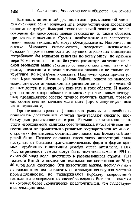 Важность инвестиций для политики промышленной экологии очевидна: если продвижение к более устойчивой глобальной экономике требует быстрой технологической эволюции, то необходимо финансировать новые технологии и, таким образом, привлекать инвестиции. Суммы, необходимые для распространения новых технологий, могут обескураживать. Например, по оценке Мирового бизнес-совета, доведение целлюлозно-бумажной промышленности до лучших отраслевых стандартов потребовало бы вливания капитала по всему миру по крайней мере 20 млрд долл. — и это без учета рассмотрения технологической эволюции выше текущего основного сценария. Таким образом, инвестиции и технологическая эволюция не только синергичны, но неразрывно связаны. Например, среда причин успеха Кремниевой Долины (Silicon Valley), одного из наиболее технологически инновационных регионов мира, — не имеющий равных доступ к венчурному капиталу в этой области. И наоборот, на многих европейских и японских рынках новым венчурным предприятиям гораздо труднее получить капитал, поэтому там соответственно меньше маленьких фирм с сопутствующими им инновациями.