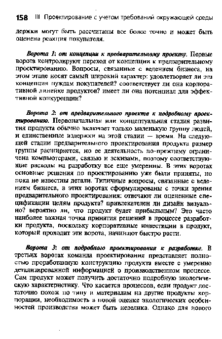 Ворота 2: от предварительного проекта к подробному проектированию. Первоначальная или концептуальная стадия развития продукта обычно включает только маленькую группу людей, и единственные издержки на этой стадии — время. На следующей стадии предварительного проектирования продукта размер группы расширяется, но ее деятельность по-прежнему ограничена компьютерами, связью и эскизами, поэтому соответствующие расходы на разработку все еще умеренны. В этих воротах основные решения по проектированию уже были приняты, но пока не известны детали. Типичные вопросы, связанные с ведением бизнеса, в этих воротах сформулированы с точки зрения предварительного проектирования: отвечают ли оцененные спецификации целям продукта? привлекателен ли дизайн визуально? вероятно ли, что продукт будет прибыльным? Это часто наиболее важная точка принятия решений в процессе разработки продукта, поскольку корпоративные инвестиции в продукт, который проходит эти ворота, начинают быстро расти.