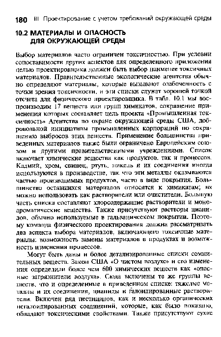 Выбор материалов часто ограничен токсичностью. При условии сопоставимости других аспектов для определенного приложения целью проектировщика должен быть выбор наименее токсичных материалов. Правительственные экологические агентства обычно определяют материалы, которые вызывают озабоченность с точки зрения токсичности, и эти списки служат хорошей точкой отсчета для физического проектировщика. В табл. 10.1 мы воспроизводим 17 веществ или групп химикатов, сокращение применения которых составляет цель проекта «Промышленная токсичность» Агентства по охране окружающей среды США, добровольной инициативы промышленных корпораций по сокращению выбросов этих веществ. Применение большинства приведенных материалов также были ограничено Европейским союзом и другими правительственными учреждениями. Список включает химические вещества как продуктов, так и процессов. Кадмий, хром, свинец, ртуть, никель и их соединения иногда используются в производстве, так что эти металлы оказываются частью производимых продуктов, часто в виде покрытия. Большинство оставшихся материалов относятся к химикатам; их можно использовать как растворители или очистители. Большую часть списка составляют хлорсодержащие растворители и моно-ароматические вещества. Также присутствуют растворы цианидов, обычно используемые в гальваническом покрытии. Поэтому команда физического проектирования должна рассматривать два аспекта выбора материалов, включающего токсичные материалы: возможность замены материалов в продуктах и возможность изменения процессов.