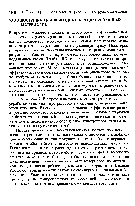 В противоположность добыче и переработке эффективная деятельность по рециклированию будет способна обеспечить адекватные количества необходимых материалов при гораздо меньших затратах и воздействии на окружающую среду. Некоторые материалы пока не восстанавливались и не рециклировались с разумной эффективностью, но существует много таких, которые поддавались этому. В табл. 10.3 дана текущая статистика по процентному составу некоторых материалов, рециклируемых в глобальной экономике. Многие металлы рециклируются с разумной эффективностью и обычно могут быть усовершенствованы заново до требуемой чистоты. Переработка бумаги также широко используется, но осложняется тем, что с каждой стадией длина бумажного волокна уменьшается, и поэтому часто ограничиваются производством материала более низкого качества — последовательностью, которая известна как каскадное рециклирование (cascade recycling). В случае пластика сложности разделения и переработки замедлили прогресс, но эту ситуацию энергично пытаются улучшить. Важно и дальше развивать эффективное рециклирование ресурсов, поскольку рудные запасы многих материалов не бесконечны и каждый раз, когда ресурс становится недоступным для технологического сообщества, конструкторы теряют потенциально важную степень свободы.