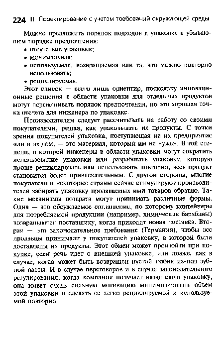 Производителям следует рассчитывать на работу со своими покупателями, решая, как упаковывать их продукты. С точки зрения покупателей упаковка, поступающая на их предприятие или в их дом, — это материал, который им не нужен. В той степени, в которой инженеры в области упаковки могут сократить использование упаковки или разработать упаковку, которую проще рециклировать или использовать повторно, весь продукт становится более привлекательным. С другой стороны, многие покупатели и некоторые страны сейчас стимулируют производителей забирать упаковку продаваемых ими товаров обратно. Такие механизмы возврата могут принимать различные формы. Одна — это обсуждаемое соглашение, по которому контейнеры для потребляемой продукции (например, химические барабаны) возвращаются поставщику, когда приходит новая поставка. Вторая — это законодательное требование (Германия), чтобы все продавцы принимали у покупателей упаковку, в которой были доставлены их продукты. Этот обмен может произойти при покупке, если речь идет о внешней упаковке, или позже, как в случае, когда может быть возвращен пустой тюбик из-под зубной пасты. И в случае переговоров и в случае законодательного регулирования, когда компания получает назад свою упаковку, она имеет очень сильную мотивацию минимизировать объем этой упаковки и сделать ее легко рециклируемой и используемой повторно.