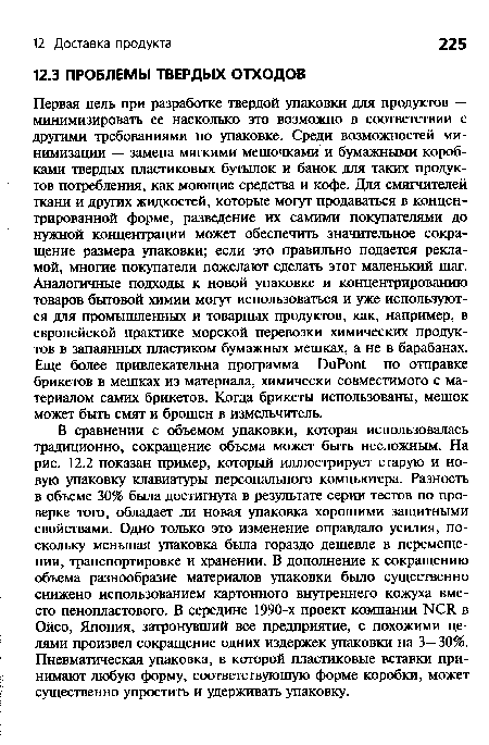 В сравнении с объемом упаковки, которая использовалась традиционно, сокращение объема может быть несложным. На рис. 12.2 показан пример, который иллюстрирует старую и новую упаковку клавиатуры персонального компьютера. Разность в объеме 30% была достигнута в результате серии тестов по проверке того, обладает ли новая упаковка хорошими защитными свойствами. Одно только это изменение оправдало усилия, поскольку меньшая упаковка была гораздо дешевле в перемещении, транспортировке и хранении. В дополнение к сокращению объема разнообразие материалов упаковки было существенно снижено использованием картонного внутреннего кожуха вместо пенопластового. В середине 1990-х проект компании NCR в Ойсо, Япония, затронувший все предприятие, с похожими целями произвел сокращение одних издержек упаковки на 3—30%. Пневматическая упаковка, в которой пластиковые вставки принимают любую форму, соответствующую форме коробки, может существенно упростить и удерживать упаковку.