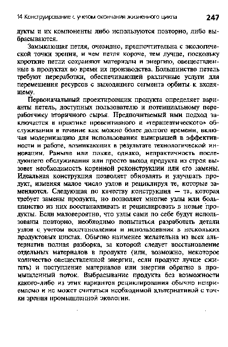 Первоначальный проектировщик продукта определяет варианты петель, доступных пользователю и потенциальному переработчику вторичного сырья. Предпочитаемый ими подход заключается в практике превентивного и «терапевтического» обслуживания в течение как можно более долгого времени, включая модернизацию для использования выигрышей в эффективности и работе, возникающих в результате технологической инновации. Раньше или позже, однако, непрактичность последующего обслуживания или просто выход продукта из строя вызовет необходимость коренной реконструкции или его замены. Идеальная конструкция позволяет обновлять и улучшать продукт, изменяя малое число узлов и рециклируя те, которые заменяются. Следующая по качеству конструкция — та, которая требует замены продукта, но позволяет многие узлы или большинство из них восстанавливать и рециклировать в новые продукты. Если маловероятно, что узлы сами по себе будут использованы повторно, необходимо попытаться разработать детали узлов с учетом восстановления и использования в нескольких продуктовых циклах. Обычно наименее желательна из всех альтернатив полная разборка, за которой следует восстановление отдельных материалов в продукте (или, возможно, некоторое количество овеществленной энергии, если продукт лучше сжигать) и поступление материалов или энергии обратно в промышленный поток. Выбрасывание продукта без возможности какого-либо из этих вариантов рециклирования обычно неприемлемо и не может считаться необходимой альтернативой с точки зрения промышленной экологии.