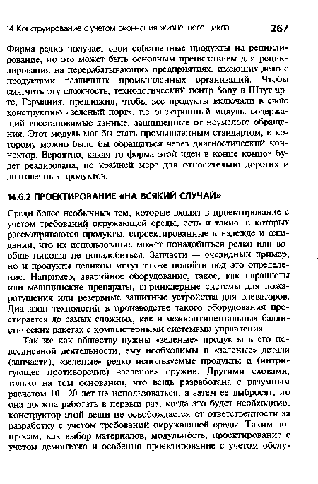 Фирма редко получает свои собственные продукты на рециклирование, но это может быть основным препятствием для рециклирования на перерабатывающих предприятиях, имеющих дело с продуктами различных промышленных организаций. Чтобы смягчить эту сложность, технологический центр 8опу в Штутгарте, Германия, предложил, чтобы все продукты включали в сво!о конструкцию «зеленый порт», т.е. электронный модуль, содержащий восстановимые данные, защищенные от неумелого обращения. Этот модуль мог бы стать промышленным стандартом, к которому можно было бы обращаться через диагностический коннектор. Вероятно, какая-то форма этой идеи в конце концов будет реализована, по крайней мере для относительно дорогих и долговечных продуктов.