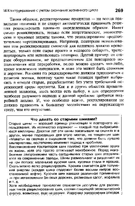 Таким образом, рециклирование продуктов — не всегда правильная политика и не следует автоматически принимать решения рециклировать каким-то определенным образом. Имеет смысл рециклировать, только если энергетические, экологические и трудовые затраты таковы, что рециклирование предпочтительнее нерециклирования. Например, повторное использование или рециклирование емкостей для напитков должно проводиться, только если сырье просто и недорого собирать, транспортировать или использовать повторно. Другой пример: со старым оборудованием, не предназначенным для повторного использования или переработки, редко можно сделать что-либо, кроме извлечения материалов, и даже это может быть сложным и дорогим. Решения по рециклированию должны приниматься с позиций логики, поэтому часто такая позиция требует выбросить в отходы старые, разработанные без учета требований окружающей среды предметы. Как и в других областях промышленной экологии, здесь всегда есть выбор, и для определения наиболее разумного подхода к данной проблеме требуется подробный анализ. И, что особенно важно, рециклирование не должно приводить к большему воздействию на окружающую среду, чем его отсутствие.