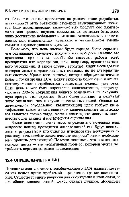 Возможно, что цель оценки будет гораздо более серьезна, чем оценивание отдельного продукта или процесса. Обычно это происходит при оценке какой-либо системы, работы всегЬ предприятия или корпорации, или, например, правительственного учреждения. В таком случае, вероятно, будут исследованы альтернативные операциональные подходы, но не альтернативные системы. Кроме того, система, которая образует логическое целое с точки зрения ЬСА, может включать более одного агента, поэтому может потребоваться совместная целевая установка. Если цель может быть определена количественно, например, «достичь 20%-го сокращения общего воздействия на окружающую среду», это, вероятно, будет более полезно, и результат легче оценивать, чем в случае качественных целей. Однако количественное определение (квантфикация) цели требует квантификации каждого шага оценки, и количественные цели должны ставиться только тогда, когда известно, что доступны соответствующие данные и инструменты оценивания.