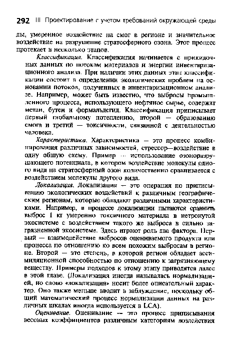 Локализация. Локализация — это операция по приписыванию экологических воздействий к различным географическим регионам, которые обладают различными характеристиками. Например, в процессе локализации пытаются сравнить выброс 1 кг умеренно токсичного материала в нетронутой экосистеме с воздействием такого же выброса в сильно загрязненной экосистеме. Здесь играют роль два фактора. Первый — взаимодействие выбросов оцениваемого продукта или процесса по отношению ко всем похожим выбросам в регионе. Второй — это степень, в которой регион обладает ассимиляционной способностью по отношению к загрязняющему веществу. Примеры подходов к этому этапу приводятся далее в этой главе. (Локализация иногда называлась нормализацией, но слово «локализация» носит более описательный характер. Оно также меньше вводит в заблуждение, поскольку общий математический процесс нормализации данных на различных шкалах иногда используется в LCA).