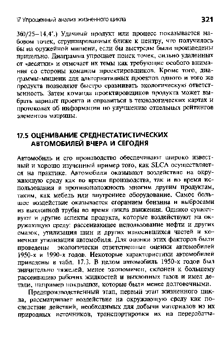 Автомобиль и его производство обеспечивают широко известный и хорошо изученный пример того, как БЬСА осуществляется на практике. Автомобили оказывают воздействие на окружающую среду как во время производства, так и во время использования в противоположность многим другим продуктам, таким, как мебель или внутреннее оборудование. Самое большое воздействие оказывается сгоранием бензина и выбросами из выхлопной трубы во время цикла движения. Однако существуют и другие аспекты продукта, которые воздействуют на окружающую среду: рассеивающее использование нефти и других смазок, утилизация шин и других износившихся частей и конечная утилизация автомобиля. Для оценки этих факторов были проведены экологически ответственные оценки автомобилей 1950-х и 1990-х годов. Некоторые характеристики автомобилей приведены в табл. 17.3. В целом автомобиль 1950-х годов был значительно тяжелей, менее экономичен, склонен к большему рассеиванию рабочих жидкостей и выхлопных газов и имел детали, например покрышки, которые были менее долговечными.