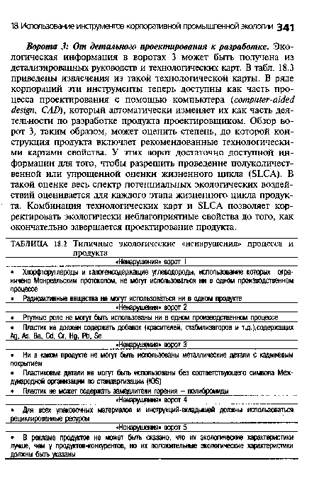 Ворота 3: От детального проектирования к разработке. Экологическая информация в воротах 3 может быть получена из детализированных руководств и технологических карт. В табл. 18.3 приведены извлечения из такой технологической карты. В ряде корпораций эти инструменты теперь доступны как часть процесса проектирования с помощью компьютера (computer-aided design, CAD), который автоматически изменяет их как часть деятельности по разработке продукта проектировщиком. Обзор ворот 3, таким образом, может оценить степень, до которой конструкция продукта включает рекомендованные технологическими картами свойства. У этих ворот достаточно доступной информации для того, чтобы разрешить проведение полуколичест-венной или упрощенной оценки жизненного цикла (SLCA). В такой оценке весь спектр потенциальных экологических воздействий оценивается для каждого этапа жизненного цикла продукта. Комбинация технологических карт и SLCA позволяет корректировать экологически неблагоприятные свойства до того, как окончательно завершается проектирование продукта.