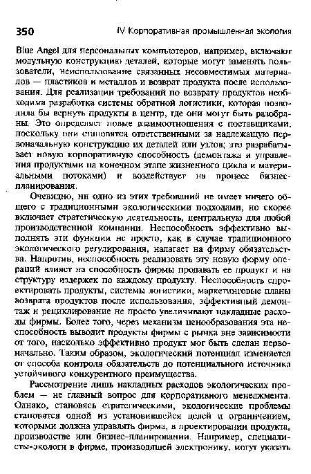 Очевидно, ни одно из этих требований не имеет ничего общего с традиционными экологическими подходами, но скорее включает стратегическую деятельность, центральную для любой производственной компании. Неспособность эффективно выполнять эти функции не просто, как в случае традиционного экологического регулирования, налагает на фирму обязательства. Напротив, неспособность реализовать эту новую форму операций влияет на способность фирмы продавать ее продукт и на структуру издержек по каждому продукту. Неспособность спроектировать продукты, системы логистики, маркетинговые планы возврата продуктов после использования, эффективный демонтаж и рециклирование не просто увеличивают накладные расходы фирмы. Более того, через механизм ценообразования эта неспособность выводит продукты фирмы с рынка вне зависимости от того, насколько эффективно продукт мог быть сделан первоначально. Таким образом, экологический потенциал изменяется от способа контроля обязательств до потенциального источника устойчивого конкурентного преимущества.