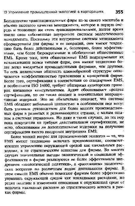 Большинство транснациональных фирм из-за своего масштаба и обычно высокого качества менеджмента, которое в первую очередь и позволило им стать транснациональными, долгое время имели свои собственные внутренние системы экологического менеджмента. Поскольку эти внутренние системы менеджмента сформированы для фирмы и ее операций, они имеют тенденцию быть более действенными и, бесспорно, более эффективными, чем более бюрократичные и обобщенные общественные EMS. Кроме того, хотя общественные EMS подразумевают их использование всеми типами фирм, они имеют тенденцию более легко внедряться промышленными фирмами, чем другими. То есть желательная общность единообразной структуры оплачивается неэффективностью приложения к конкретной фирме. Более того, сертификация в соответствии со стандартами EMS, в особенности ISO 14000, требует обширных аудиторских проверок внешними консультантами. Аудит обосновывает процесс сертификации, но он также создает и значительные непродуктивные издержки. Это не обязательно означает, что системы EMS обладают небольшой ценностью: в особенности они могут быть удачным руководством для более мелких производственных фирм в развитых и развивающихся странах, с малым опытом в системах управления. Но даже в таких случаях, до тех пор пока покупатели не требуют действительной сертификации, не ясно, обоснованны ли дополнительные издержки на получение сертификации вместо внедрения внутренних EMS.