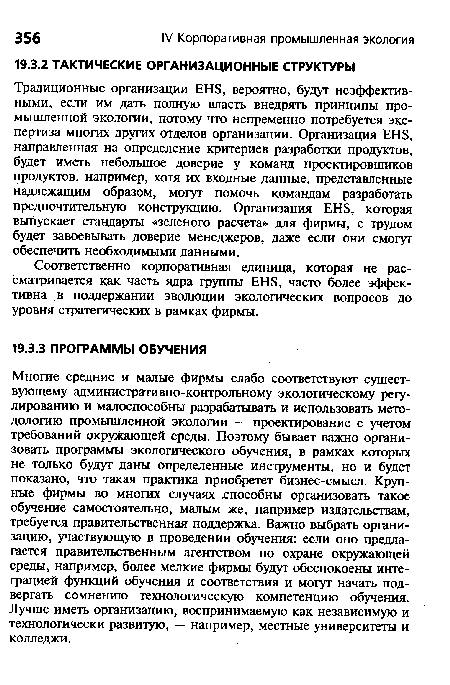 Многие средние и малые фирмы слабо соответствуют существующему административно-контрольному экологическому регулированию и малоспособны разрабатывать и использовать методологию промышленной экологии — проектирование с учетом требований окружающей среды. Поэтому бывает важно организовать программы экологического обучения, в рамках которых не только будут даны определенные инструменты, но и будет показано, что такая практика приобретет бизнес-смысл. Крупные фирмы во многих случаях .способны организовать такое обучение самостоятельно, малым же, например издательствам, требуется правительственная поддержка. Важно выбрать организацию, участвующую в проведении обучения: если оно предлагается правительственным агентством по охране окружающей среды, например, более мелкие фирмы будут обеспокоены интеграцией функций обучения и соответствия и могут начать подвергать сомнению технологическую компетенцию обучения. Лучше иметь организацию, воспринимаемую как независимую и технологически развитую, — например, местные университеты и колледжи.