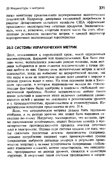 Цели, относящиеся к окружающей среде, могут определяться индивидуумами, фирмами или правительствами. Как было сказано выше, используются довольно разные подходы, если метрики выбираются и цели ставятся исключительно с точки зрения любого из них. Однако роль экологических метрик и целей усиливается, когда их выбирают на иерархической основе, так что меры и цели на некотором уровне ясно связаны с мерами и целями уровнем выше и ниже. На этом основаны цели в Киотском протоколе, в котором национальные вклады по стрессогенным факторам были одобрены в контексте глобальной экологической проблемы. Полное осуществление любого такого плана действий в конечном итоге включает связывание национальных целей с целями на локальном и региональном уровнях и с промышленностью, правительством и индивидуумами. Иерархическая концепция представлена на рис. 20.4.