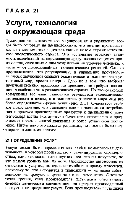 Традиционное экологическое регулирование и управление всегда было основано на предположении, что именно производство, а не экономическая деятельность в целом служит источником экологического стресса. Это восприятие отражает видимость воздействий на окружающую среду, возникающих от производства, связанных с ним воздействий на здоровье человека, и часто — от прямолинейных технологических решений. Однако предположение, что регулирование и управление производственными выбросами создадут экологически и экономически устойчивый мир, просто неверно. Дело не в том, что выбросы производственных процессов по-прежнему не требуют внимания, в особенности в развивающихся странах. Но экологические возмущения все чаще становятся результатом экономической деятельности в целом, а в экономике развитого мира они все более определяются сферой услуг (рис. 21.1). Существует стойкое представление, что смещение основы экономики потребления с продажи произведенных продуктов к предложению услуг (ветавйцО всегда экологически более предпочтителено и представляет простой способ движения к более устойчивой экономике. Интуитивно это кажется разумным, но пока не было подтверждено данными анализа.