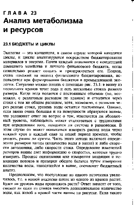 Экология — это концепция, в самом сердце которой находятся циклы, и циклы анализируются посредством бюджетирования материалов и энергии. Почти каждый знакомится с концепцией домашнего хозяйства и личного финансового бюджета, когда сознательно решает создать и придерживаться его. Подход, очень похожий на подход финансового бюджетирования, используется при формировании бюджетов в промышленной экологии. Ситуацию можно понять с помощью рис. 23.1: в ванну из нескольких кранов течет вода и есть несколько стоков разного размера. Когда вода подается с постоянным объемом (но, возможно, с различным расходом по кранам) и отводится через стоки с тем же общим расходом, хотя, возможно, с разными через разные стоки, уровень воды остается постоянным. Однако, если ванна очень большая и на поверхности образуются волны, что усложняет ответ на вопрос о том, изменяется ли абсолютный уровень, наблюдатель может сталкиваться с трудностями при определении того, находится ли система в равновесии. В этом случае он может попытаться измерить расход воды через каждый кран и каждый слив за некий период времени, чтобы увидеть, равны ли суммы. Часть этого метода включает определение размеров ванны (количества воды в ванне) и либо скорости заполнения, либо скорости стока. Определение изменений размеров ванны дает информацию о скоростях, которые трудно измерить. Процесс оценивания или измерения входящих и исходящих потоков и проверки общего баланса путем измерения количества воды, находящейся в ванне, составляет бюджетный анализ.