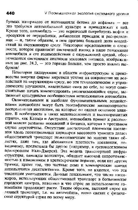 Окончательными и наиболее фундаментальными воздействиями автомобиля могут быть географические закономерности распределения населения, на которые он оказал основное влияние. В особенности в таких малонаселенных и высокоразвитых странах, как Канада и Австралия, автомобиль привел к рассеянной модели развития поселений и бизнеса, которая в противном случае неустойчива. Отсутствие достаточной плотности населения вдоль потенциальных коридоров массового транзита делает общественный транспорт неэкономичным во многих таких областях, даже там, где абсолютная плотность населения, по-видимому, предвещала бы другое (например, в густонаселенном пригородном Нью-Джерси). Эта модель транспортной инфраструктуры, однажды возникнув, обладает высокой сопротивляемостью к изменениям в краткосрочном периоде, если нет других причин, кроме той, что частные дома и коммерческие здания используются десятилетиями. Кроме того, не кажется, что эти тенденции уменьшаются. Данные показывают, что число пассажиров, использующих общественный транспорт в большинстве городских центров, невелико и что спрос на использование автомобиля продолжает расти. Таким образом, высокий спрос на личный транспорт, т.е. на автомобиль, тесно связан с физической структурой стран по всему миру.