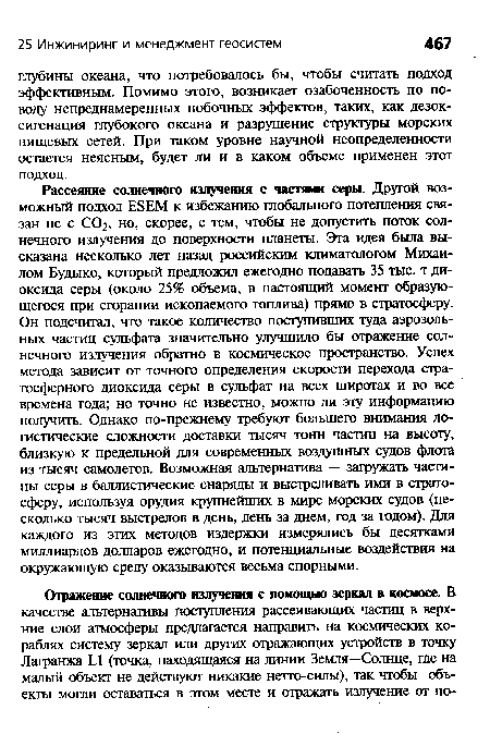 Рассеяние солнечного излучения с частями серы. Другой возможный подход ЕБЕМ к избежанию глобального потепления связан не с СО2, но, скорее, с тем, чтобы не допустить поток солнечного излучения до поверхности планеты. Эта идея была высказана несколько лет назад российским климатологом Михаилом Будыко, который предложил ежегодно подавать 35 тыс. т диоксида серы (около 25% объема, в настоящий момент образующегося при сгорании ископаемого топлива) прямо в стратосферу. Он подсчитал, что такое количество поступивших туда аэрозольных частиц сульфата значительно улучшило бы отражение солнечного излучения обратно в космическое пространство. Успех метода зависит от точного определения скорости перехода стратосферного диоксида серы в сульфат на всех широтах и во все времена года; но точно не известно, можно ли эту информацию получить. Однако по-прежнему требуют большего внимания логистические сложности доставки тысяч тонн частиц на высоту, близкую к предельной для современных воздушных судов флота из тысяч самолетов. Возможная альтернатива — загружать частицы серы в баллистические снаряды и выстреливать ими в стратосферу, используя орудия крупнейших в мире морских судов (несколько тысяч выстрелов в день, день за днем, год за годом). Для каждого из этих методов издержки измерялись бы десятками миллиардов долларов ежегодно, и потенциальные воздействия на окружающую среду оказываются весьма спорными.