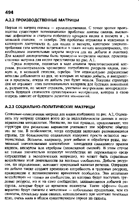 Социально-политическая матрица для индия изображена на рис. А.2, Оценивать эту матрицу сложнее всего из-за недостаточности данных и несовершенства методологии. Негласно, но как правило, предполагают, что структура цен различных вариантов учитывает эти эффекты: обычно это не так. В особенности, когда операции включают развивающиеся страны, где большинство социальных издержек просто остаются экстерналиями. Возьмем, например, рост добычи и обработки руды, вызванный значительными масштабами замещения свинцового припоя индием, висмутом или серебром (эпоксидной смолой). В этом случае не только значительно возрастут воздействия на окружающую среду (отраженные в экологических матрицах), но может быть серьезным воздействие этой деятельности на местные сообщества. Добыча ресурсов, по определению, истощает природный капитал региона. Операции по добыче также создают временную потребность в трудовых ресурсах, приводящую к возникновению временных сообществ. Это негативно воздействует не только на сообщества, из которых будут поступать трудовые ресурсы, но и на само сообщество, занимающееся добычей ресурсов, которые будут со временем покинуты. Такие эффекты более вероятно будут связаны с металлами — побочными продуктами, чем со свинцом, поскольку доля свинца, используемого при монтаже печатных плат, очень мала в общем существующем спросе на свинец.