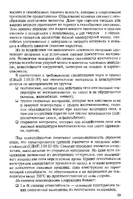 Под огнестойкостью понимают сопротивляемость строения огню, что характеризуется группой горючести и пределом огнестойкости (СНиП 2.01.02-85). Самыми опасными являются сооружения, выполненные из сгораемых материалов. Но даже если сооружение выполнено из несгораемых материалов, оно выдерживает воздействие огня определенное время. Предел огнестойкости конструкции определяется временем (в часах), в течение которого не появляются сквозные трещины, сама конструкция не теряет несущей способности, не обрушивается и не нагревается до температуры выше 200°С на. противоположной от огня стороне.