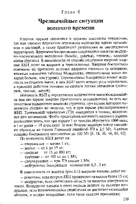 Ядерное оружие относится к оружию массового поражения, так как наносит поражение огромному количеству живых организмов и растений, а также производит разрушения на значительных территориях. Ядерными боеприпасами снаряжаются средства воздуш-но-космического нападения (бомбы, ракеты), торпеды, ядерные мины (фугасы). В зависимости от способа получения ядерной энергии ЯБП делят на ядерные и термоядерные. Ядерные боеприпасы основаны на принципе деления ядерного горючего (в основном, тяжелых элементов таблицы Менделеева, относительная масса которых больше, чем у урана). Термоядерные боеприпасы имеют мощность на порядок выше, в них ЯБП часто играют роль взрывателя, а принцип действия основан на синтезе легких элементов (дейтерий, тритий, литий).