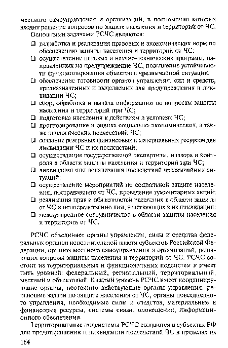 РСЧС объединяет органы управления, силы и средства федеральных органов исполнительной власти субъектов Российской Федерации, органов местного самоуправления и организаций, решающих вопросы защиты населения и территорий от ЧС. РСЧС состоит из территориальных и функциональных подсистем и имеет пять уровней: федеральный, региональный, территориальный, местный и объектовый. Каждый уровень РСЧС имеет координирующие органы, постоянно действующие органы управления, решающие задачи по защите населения от ЧС, органы повседневного управления, необходимые силы и средства, материальные и финансовые ресурсы, системы связи, оповещения, информационного обеспечения.