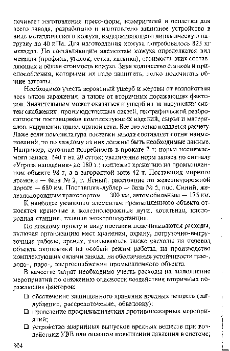 Необходимо учесть вероятный ущерб и жертвы от воздействия всех видов заражения, а также от вторичных поражающих факторов. Значительным может оказаться и ущерб из-за нарушения систем снабжения, производственных связей, географической разбросанности поставщиков комплектующих изделий, сырья и материалов, нарушения транспортной сети. Все это легко поддается расчету. Даже если номенклатура поставки завода составляет сотни наименований, то по каждому из них должны быть необходимые данные. Например, суточная потребность в прокате 7 т; норма неснижае-мого запаса 140 т на 20 суток; увеличение норм запаса по сигналу «Угроза нападения» до 180 т.; подлежит хранению на промышленном объекте 98 т, а в загородной зоне 42 т. Поставщик мирного времени — база № 2, г. Ясный, расстояние по железнодорожной дороге — 680 км. Поставщик-дублер — база № 5, пос. Синий, железнодорожным транспортом — 300 км, автомобильным — 175 км.