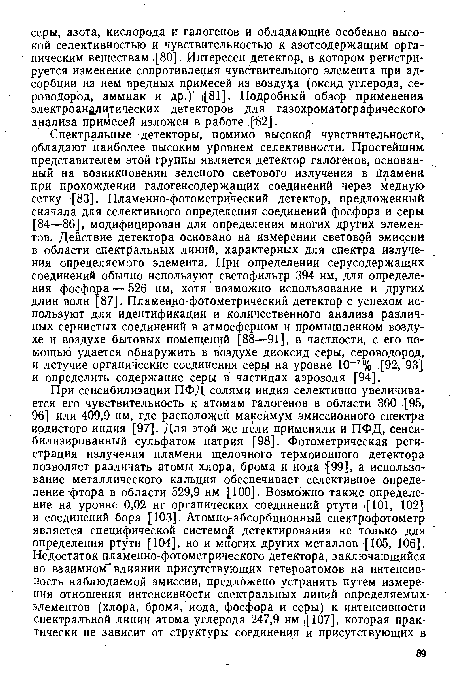 Спектральные -детекторы, помимо высокой чувствительности, обладают наиболее высоким уровнем селективности. Простейшим представителем этой группы является детектор галогенов, основанный на возникновении зеленого светового излучения в Пламени при прохождении галогенсодержащих соединений через медную сетку [83]. Пламенно-фотометрический детектор, предложенный сначала для селективного определения соединений фосфора и серы [84—86], модифицирован для определения многих других элементов. Действие детектора основано на измерении световой эмиссии в области спектральных линий, характерных для спектра излучения определяемого элемента. При определении серусодержащих соединений обычно используют светофильтр 394 нм, для определения фосфора — 526 нм, хотя возможно использование и других длин волн 87]. Пламенно-фотометрический детектор с успехом используют для идентификации и количественного анализа различных сернистых соединений в атмосферном и промышленном воздухе и воздухе бытовых помещений [88—91], в частности, с его помощью удается обнаружить в воздухе диоксид серы, сероводород, и летучие органические соединения серы на уровне 10 7% [92 , 93] и определить содержание серы в частицах аэрозоля [94].