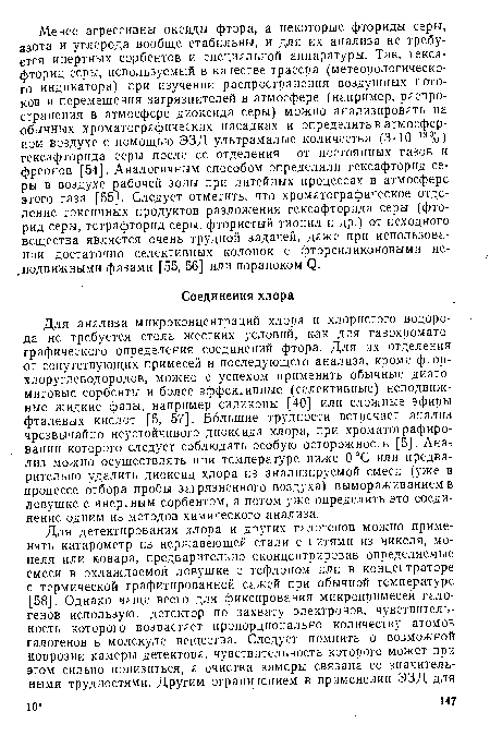 Для анализа микроконцентраций хлора и хлористого водорода не требуется столь жестких условий, как для газохроматографического определения соединений фтора. Для их отделения от сопутствующих примесей и последующего анализа, кроме фтор-хлоруглеводородов, можно с успехом применять обычные диато-митовые сорбенты и более эффективные (селективные) неподвижные жидкие фазы, например силиконы [40] или сложные эфиры фталевых кислот [5, 57]. Большие трудности встречает анализ чрезвычайно неустойчивого диоксида хлора, при хроматографировании которого следует соблюдать особую осторожность ¡[5]. Ана лиз можно осуществлять при температуре ниже 0°С или предварительно удалить диоксид хлора из анализируемой смеси (уже в процессе отбора пробы загрязненного воздуха) вымораживанием в ловушке с инертным сорбентом, а потом уже определить это соединение одним из методов химического анализа.
