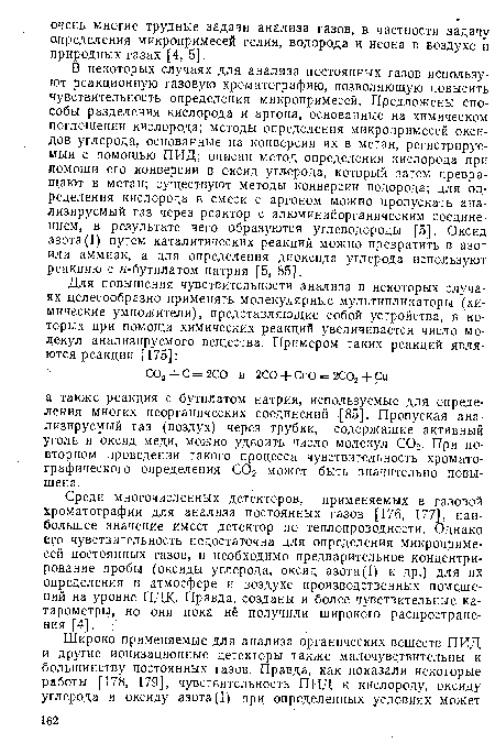 В некоторых случаях для анализа постоянных газов используют реакционную газовую хроматографию, позволяющую повысить чувствительность определения микропримесей. Предложены способы разделения кислорода и аргона, основанные на химическом поглощении кислорода; методы определения микропримесей оксидов углерода, основанные на конверсии их в метан, регистрируемый с помощью ПИД; описан метод определения кислорода при помощи его конверсии в оксид углерода, который затем превращают в метан; существуют методы конверсии водорода; для определения кислорода в смеси с аргоном можно пропускать анализируемый газ через реактор с алюминийорганическим соединением, в результате чего образуются углеводороды [5]. Оксид азота(I) путем каталитических реакций можно превратить в азот или аммиак, а для определения диоксида углерода используют реакцию с н-бугилатом натрия [5, 85].