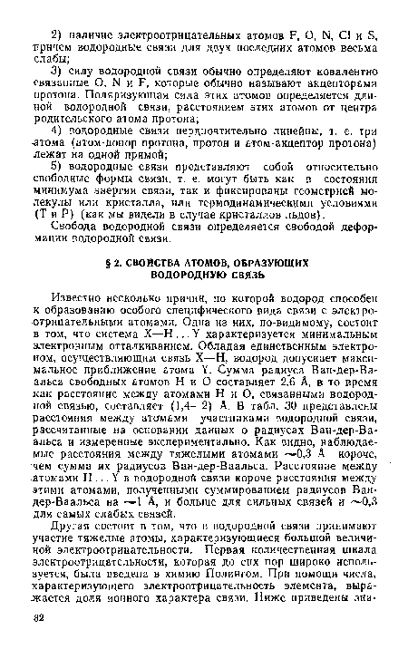 Известно несколько причин, по которой водород способен к образованию особого специфического вида связи с электроотрицательными атомами. Одна из них, по-видимому, состоит в том, что система X—Н...У характеризуется минимальным электронным отталкиванием. Обладая единственным электроном, осуществляющим связь X—Н, водород допускает максимальное приближение атома У. Сумма радиуса Ван-дер-Ва-альса свободных атомов Н и О составляет 2,6 А, в то время .как расстояние между атомами Н и О, связанными водородной связью, составляет (1,4—2) А. В табл. 30 представлены расстояния между атсгмами участниками водородной связи, рассчитанные на основании данных о радиусах Ван-дер-Ва-альса и измеренные экспериментально. Как видно, наблюдаемые расстояния между тяжелыми атомами --—0,3 А короче, "чем сумма их радиусов Ван-дер-Ваальса. Расстояние между -атомами Н...У в водородной связи короче расстояния между этими атомами, полученными суммированием радиусов Ван-дер-Ваальса на А, и больше для сильных связей и 0,3 для самых слабых связей.