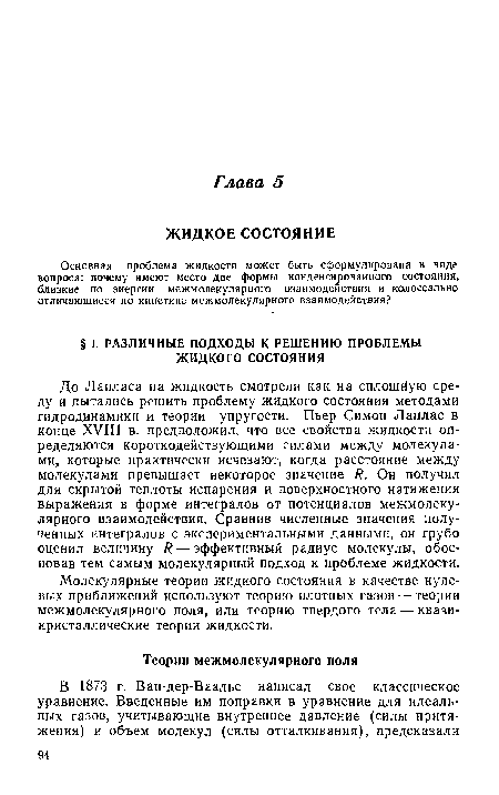 До Лапласа на жидкость смотрели как на сплошную среду и пытались решить проблему жидкого состояния методами гидродинамики и теории упругости. Пьер Симон Лаплас в конце XVIII в. предположил, что все свойства жидкости определяются короткодействующими силами между молекулами, которые практически исчезают, когда расстояние между молекулами превышает некоторое значение Я. Он получил для скрытой теплоты испарения и поверхностного натяжения выражения в форме интегралов от потенциалов межмолекулярного взаимодействия. Сравнив численные значения полученных интегралов с экспериментальными данными, он грубо оценил величину Я — эффективный радиус молекулы, обосновав тем самым молекулярный подход к проблеме жидкости.