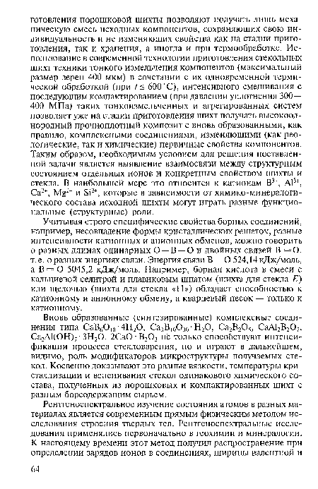 Учитывая строго специфические свойства борных соединений, например, несовпадение формы кристаллических решеток, разные интенсивности катионных и анионных обменов, можно говорить о разных длинах одинарных О —В —О и двойных связей В =0, т. е. о разных энергиях связи. Энергия связи В — О 524,14 кДж/моль, а В = О 5045,2 кДж/моль. Например, борная кислота в смеси с кальциевой селитрой и плавиковым шпатом (шихта для стекла Е) или щелочью (шихта для стекла «11») обладает способностью к катионному и анионному обмену, а кварцевый песок — только к катионному.