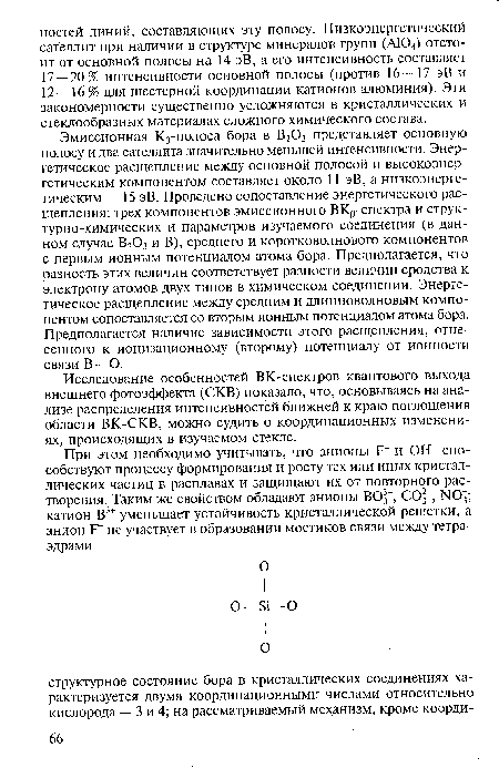 Эмиссионная К[Г полоса бора в В203 представляет основную полосу и два сателлита значительно меньшей интенсивности. Энергетическое расщепление между основной полосой и высокоэнергетическим компонентом составляет около 11 эВ, а низкоэнергетическим — 15 эВ. Проведено сопоставление энергетического расщепления: трех компонентов эмиссионного ВКр-спектра и структурно-химических и параметров изучаемого соединения (в данном случае В203 и В), среднего и коротковолнового компонентов с первым ионным потенциалом атома бора. Предполагается, что разность этих величин соответствует разности величин сродства к электрону атомов двух типов в химическом соединении. Энергетическое расщепление между средним и длинноволновым компонентом сопоставляется со вторым ионным потенциалом атома бора. Предполагается наличие зависимости этого расщепления, отнесенного к ионизационному (второму) потенциалу от ионности связи В —О.