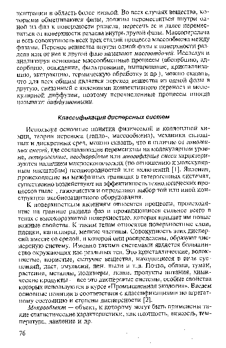 К поверхностным явлениям относятся процессы, происходящие на границе раздела фаз и проявляющиеся сильнее всего в телах с высокоразвитой поверхностью, которая придает им новые важные свойства. К таким телам относятся поверхностные слои, пленки, капилляры, мелкие частицы. Совокупность этих дисперсий вместе со средой, в которой они распределены, образуют дисперсную систему. Именно такими системами является большинство окружающих нас реальных тел. Это кристаллические, волокнистые, пористые, сыпучие вещества, находящиеся в виде суспензий, паст, эмульсий, пен, пыли и т.д. Почва, облака, туман, растения, металлы, полимеры, ткани, продукты питания, химические продукты — все это дисперсные системы, особые свойства которых используются в курсе «Промышленная экология». Введем основные понятия в соответствии с классификациями по агрегатному состоянию и Степени дисперсности [2].